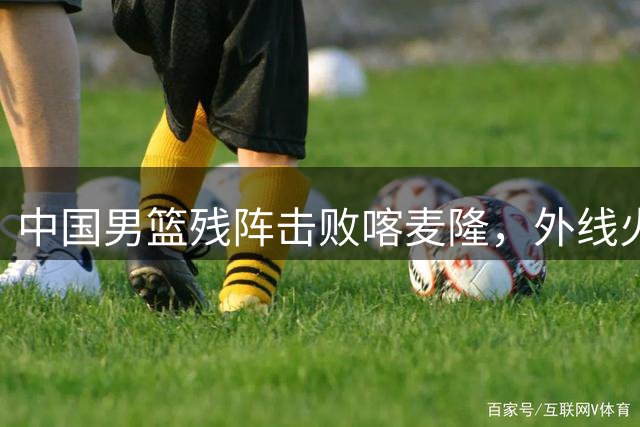 中国男篮残阵击败喀麦隆，外线火力压制对手取热身赛三连胜