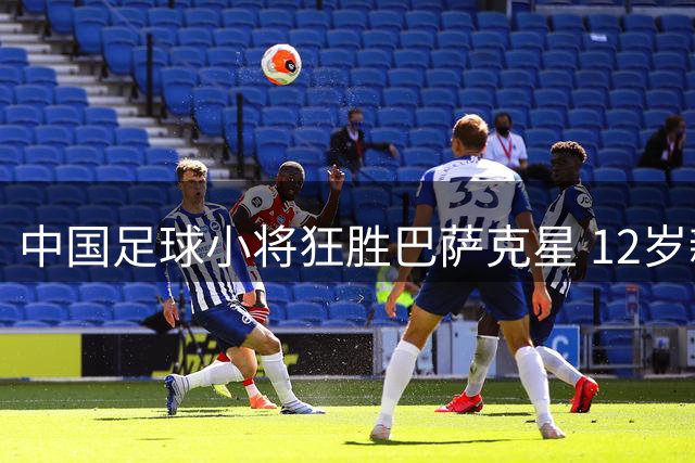 中国足球小将狂胜巴萨克星 12岁新星双响引爆赛场