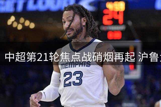 中超第21轮焦点战硝烟再起 沪鲁大战引爆周末绿茵场