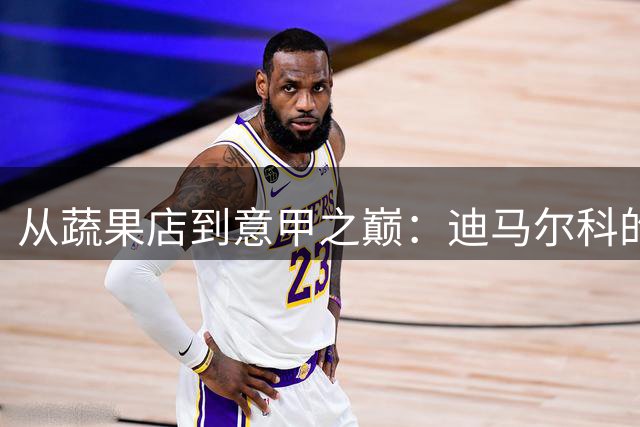 从蔬果店到意甲之巅：迪马尔科的逆袭传奇震撼足坛