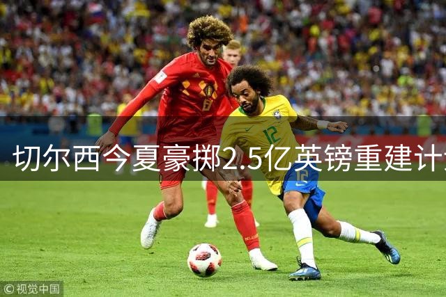 切尔西今夏豪掷2.5亿英镑重建计划 核心球员集体挂牌引足坛震动