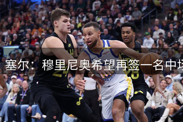 塞尔：穆里尼奥希望再签一名中场和一名中后卫，也还会有球员离队