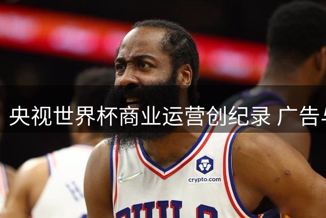 央视世界杯商业运营创纪录 广告与转播双轮驱动净利超50亿