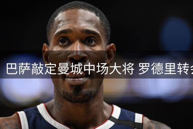 巴萨敲定曼城中场大将 罗德里转会仅余最终细节待确认