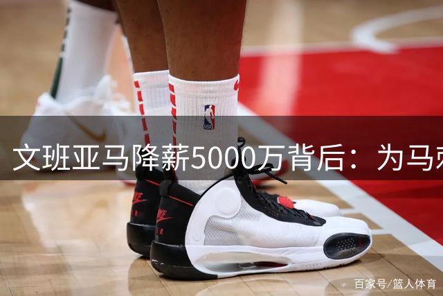 文班亚马降薪5000万背后：为马刺未来铺路