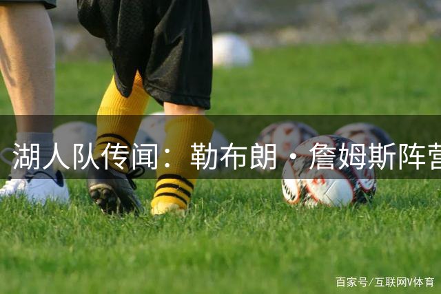 湖人队传闻：勒布朗·詹姆斯阵营认为佩林卡愿续约詹姆斯是谎言