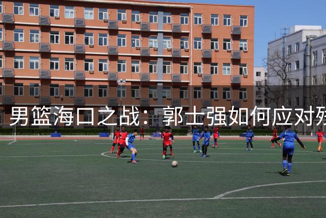 男篮海口之战：郭士强如何应对残阵挑战？