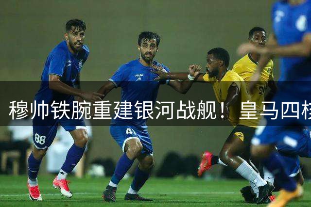 穆帅铁腕重建银河战舰！皇马四核构筑新王朝 八将面临离队命运