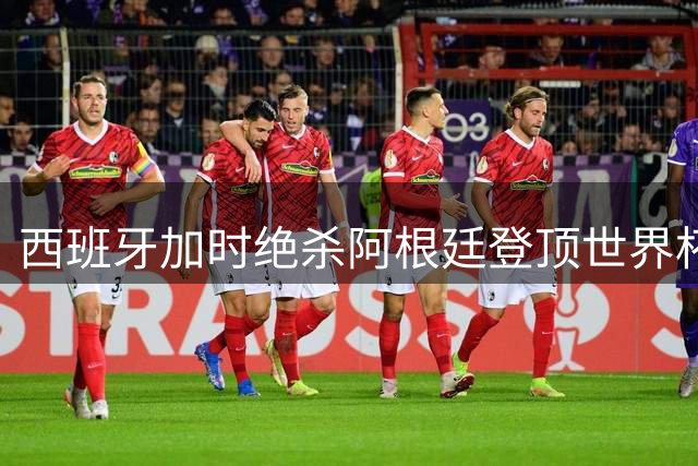 西班牙加时绝杀阿根廷登顶世界杯 英格兰法国更衣室风波持续发酵