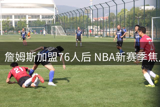 詹姆斯加盟76人后 NBA新赛季焦点赛事曝光