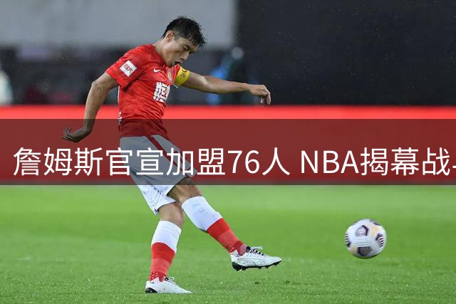 詹姆斯官宣加盟76人 NBA揭幕战与圣诞赛程浮出水面