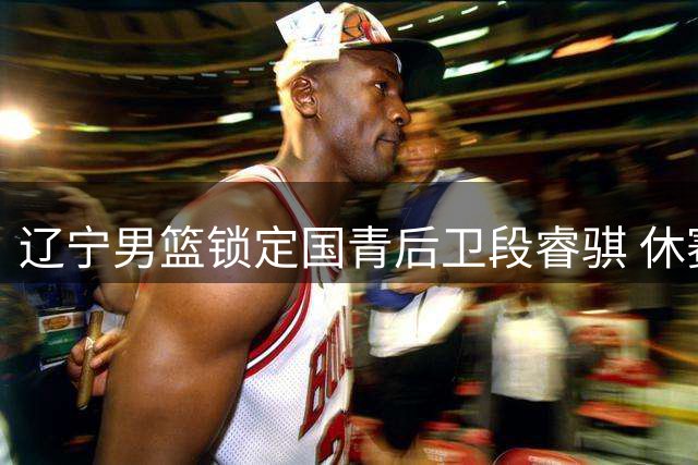 辽宁男篮锁定国青后卫段睿骐 休赛期首签补强后场未来