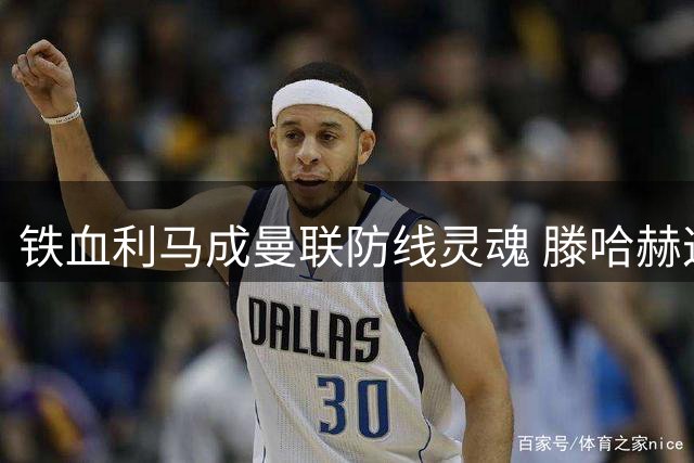 铁血利马成曼联防线灵魂 滕哈赫这笔引援值回票价