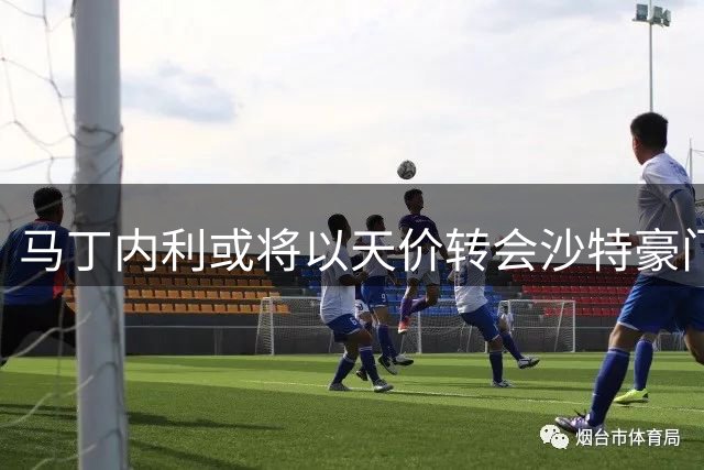 马丁内利或将以天价转会沙特豪门利雅得新月