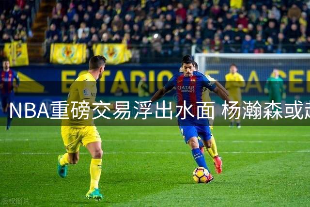 NBA重磅交易浮出水面 杨瀚森或赴雄鹿开启新篇章